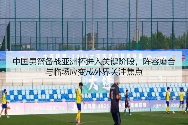 中国男篮备战亚洲杯进入关键阶段，阵容磨合与临场应变成外界关注焦点
